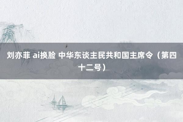 刘亦菲 ai换脸 中华东谈主民共和国主席令（第四十二号）