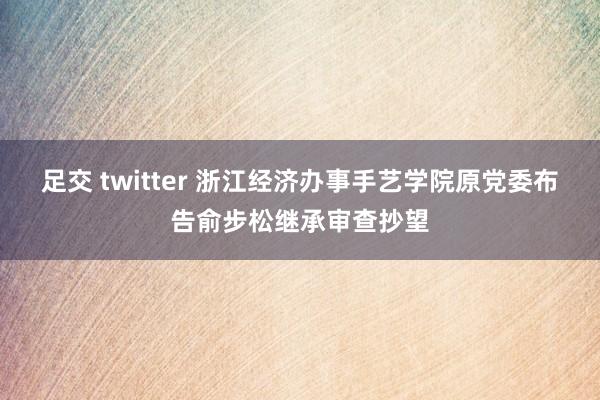 足交 twitter 浙江经济办事手艺学院原党委布告俞步松继承审查抄望