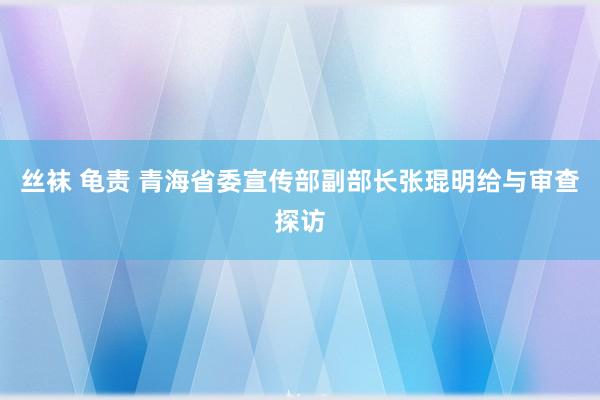 丝袜 龟责 青海省委宣传部副部长张琨明给与审查探访