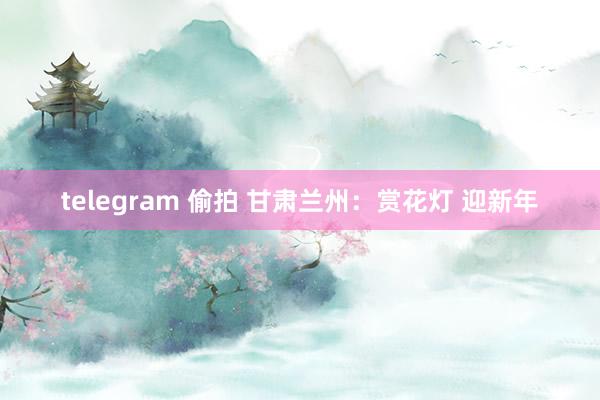 telegram 偷拍 甘肃兰州：赏花灯 迎新年