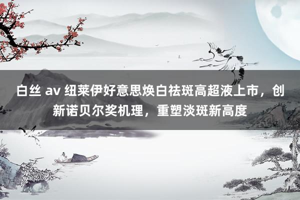 白丝 av 纽莱伊好意思焕白祛斑高超液上市，创新诺贝尔奖机理，重塑淡斑新高度