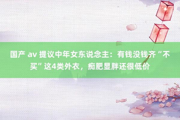 国产 av 提议中年女东说念主：有钱没钱齐“不买”这4类外衣，痴肥显胖还很低价