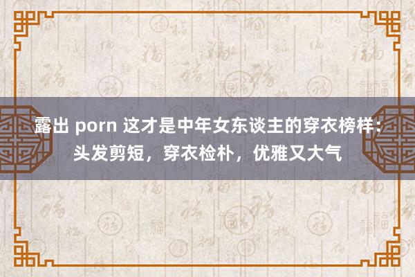露出 porn 这才是中年女东谈主的穿衣榜样：头发剪短，穿衣检朴，优雅又大气