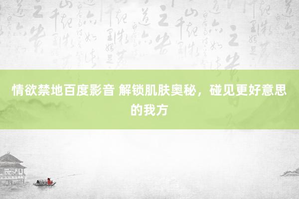 情欲禁地百度影音 解锁肌肤奥秘，碰见更好意思的我方