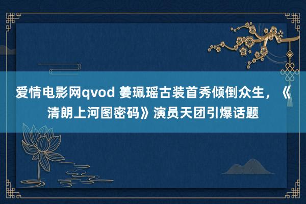 爱情电影网qvod 姜珮瑶古装首秀倾倒众生，《清朗上河图密码》演员天团引爆话题