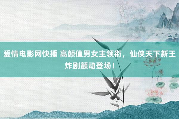 爱情电影网快播 高颜值男女主领衔，仙侠天下新王炸剧颤动登场！