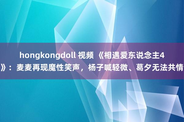hongkongdoll 视频 《相遇爱东说念主4》：麦麦再现魔性笑声，杨子喊轻微、葛夕无法共情