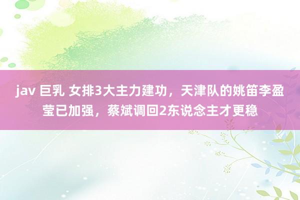 jav 巨乳 女排3大主力建功，天津队的姚笛李盈莹已加强，蔡斌调回2东说念主才更稳