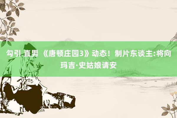 勾引 直男 《唐顿庄园3》动态！制片东谈主:将向玛吉·史姑娘请安
