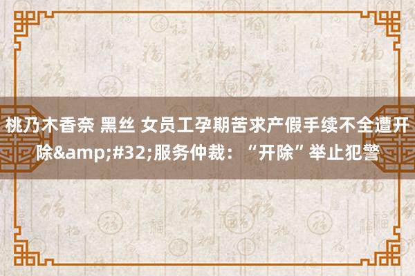桃乃木香奈 黑丝 女员工孕期苦求产假手续不全遭开除&#32;服务仲裁：“开除”举止犯警