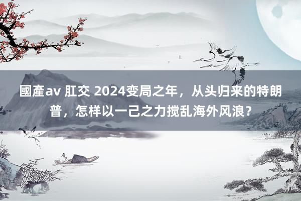 國產av 肛交 2024变局之年，从头归来的特朗普，怎样以一己之力搅乱海外风浪？
