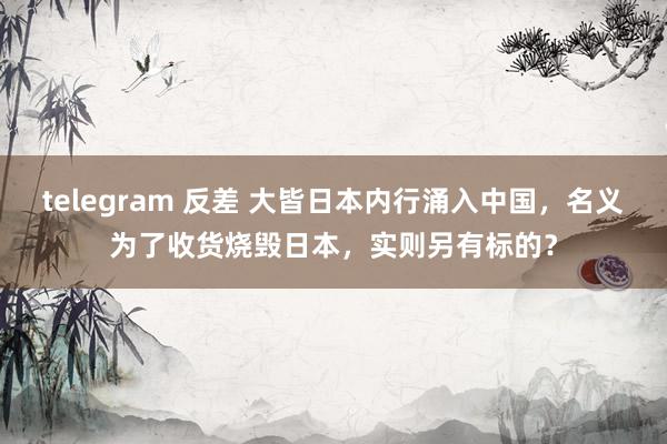 telegram 反差 大皆日本内行涌入中国，名义为了收货烧毁日本，实则另有标的？