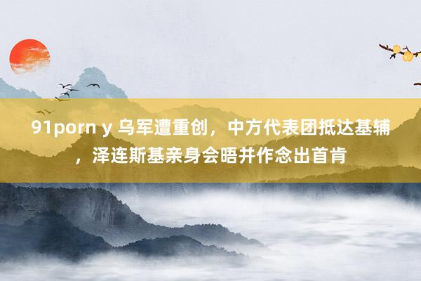 91porn y 乌军遭重创，中方代表团抵达基辅，泽连斯基亲身会晤并作念出首肯