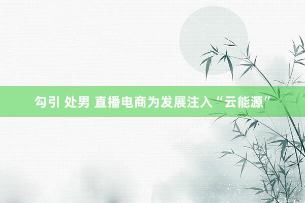 勾引 处男 直播电商为发展注入“云能源”