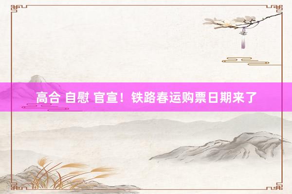 高合 自慰 官宣！铁路春运购票日期来了