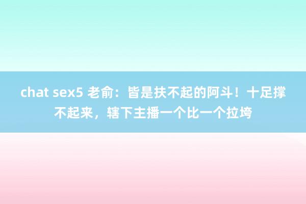 chat sex5 老俞：皆是扶不起的阿斗！十足撑不起来，辖下主播一个比一个拉垮