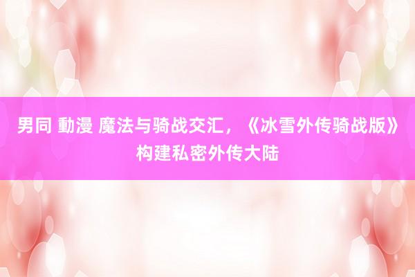 男同 動漫 魔法与骑战交汇，《冰雪外传骑战版》构建私密外传大陆
