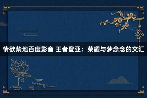 情欲禁地百度影音 王者登亚：荣耀与梦念念的交汇