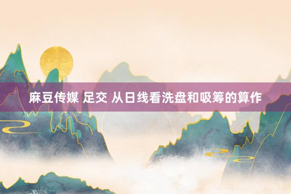 麻豆传媒 足交 从日线看洗盘和吸筹的算作
