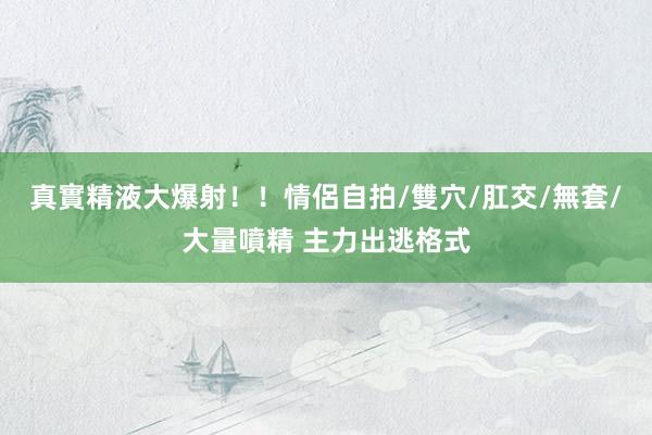 真實精液大爆射！！情侶自拍/雙穴/肛交/無套/大量噴精 主力出逃格式