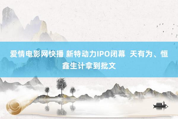 爱情电影网快播 新特动力IPO闭幕  天有为、恒鑫生计拿到批文