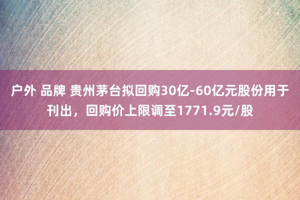 户外 品牌 贵州茅台拟回购30亿-60亿元股份用于刊出，回购价上限调至1771.9元/股