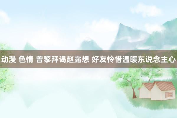 动漫 色情 曾黎拜谒赵露想 好友怜惜温暖东说念主心