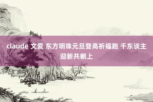 claude 文爱 东方明珠元旦登高祈福跑 千东谈主迎新共朝上