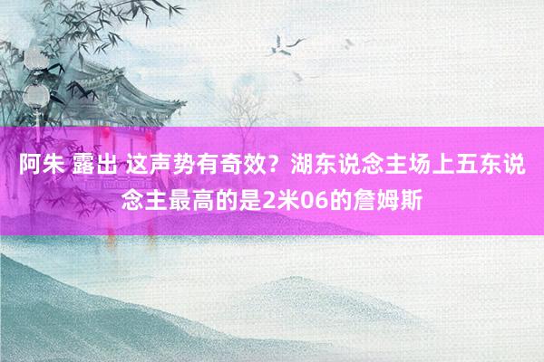阿朱 露出 这声势有奇效？湖东说念主场上五东说念主最高的是2米06的詹姆斯