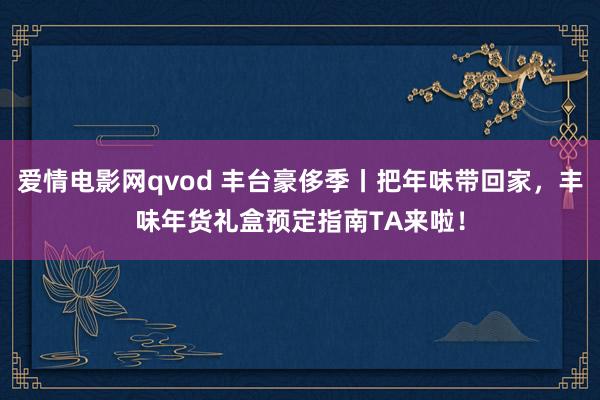爱情电影网qvod 丰台豪侈季丨把年味带回家，丰味年货礼盒预定指南TA来啦！