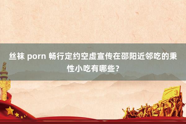 丝袜 porn 畅行定约空虚宣传在邵阳近邻吃的秉性小吃有哪些？