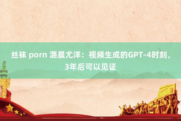 丝袜 porn 潞晨尤洋：视频生成的GPT-4时刻，3年后可以见证