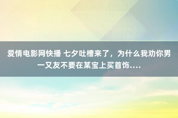 爱情电影网快播 七夕吐槽来了，为什么我劝你男一又友不要在某宝上买首饰.…