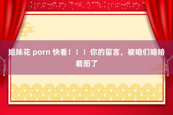 姐妹花 porn 快看！！！你的留言，被咱们暗暗截图了