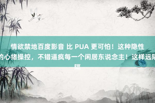 情欲禁地百度影音 比 PUA 更可怕！这种隐性的心绪操控，不错逼疯每一个闲居东说念主！这样远隔