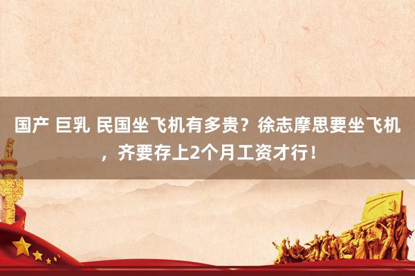 国产 巨乳 民国坐飞机有多贵？徐志摩思要坐飞机，齐要存上2个月工资才行！
