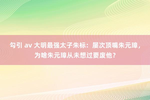 勾引 av 大明最强太子朱标：屡次顶嘴朱元璋，为啥朱元璋从未想过要废他？
