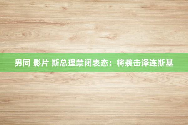 男同 影片 斯总理禁闭表态：将袭击泽连斯基