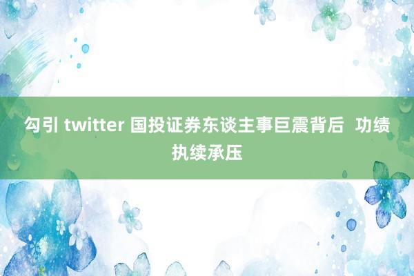 勾引 twitter 国投证券东谈主事巨震背后  功绩执续承压