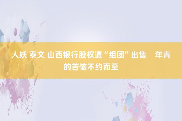 人妖 泰文 山西银行股权遭“组团”出售    年青的苦恼不约而至