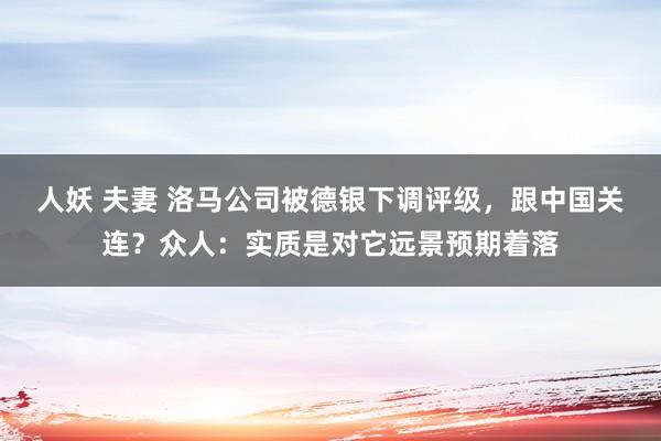人妖 夫妻 洛马公司被德银下调评级，跟中国关连？众人：实质是对它远景预期着落