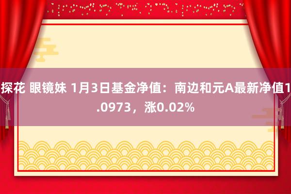 探花 眼镜妹 1月3日基金净值：南边和元A最新净值1.0973，涨0.02%