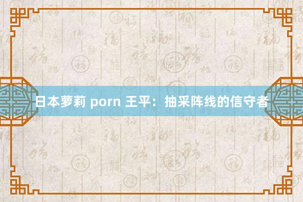 日本萝莉 porn 王平：抽采阵线的信守者