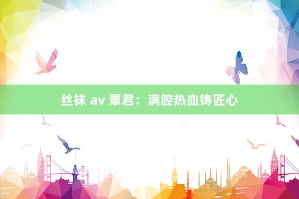 丝袜 av 覃君：满腔热血铸匠心