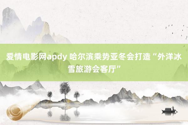 爱情电影网apdy 哈尔滨乘势亚冬会打造“外洋冰雪旅游会客厅”