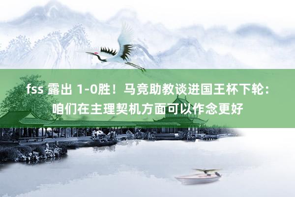 fss 露出 1-0胜！马竞助教谈进国王杯下轮：咱们在主理契机方面可以作念更好