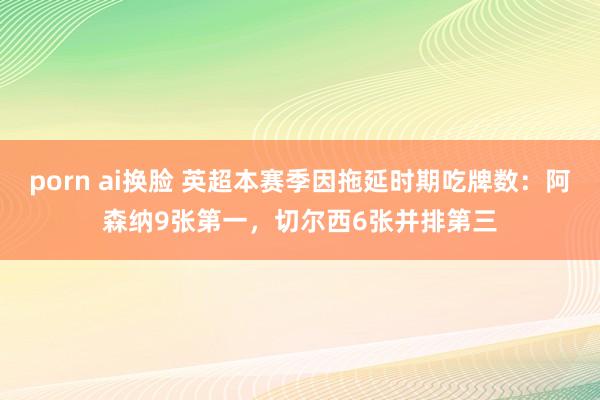 porn ai换脸 英超本赛季因拖延时期吃牌数：阿森纳9张第一，切尔西6张并排第三
