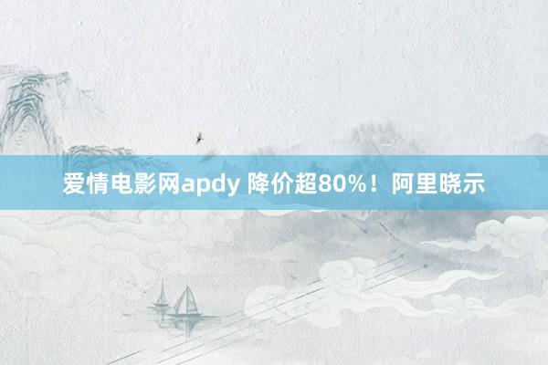 爱情电影网apdy 降价超80%！阿里晓示