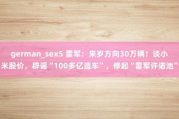 german_sex5 雷军：来岁方向30万辆！谈小米股价，辟谣“100多亿造车”，修起“雷军许诺池”