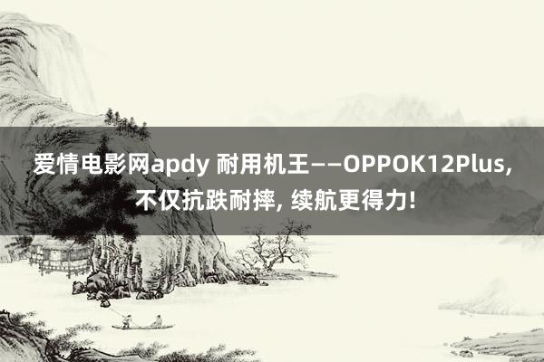 爱情电影网apdy 耐用机王——OPPOK12Plus， 不仅抗跌耐摔， 续航更得力!